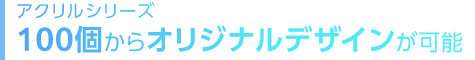 100個からオリジナルデザインが可能なアクリルシリーズ